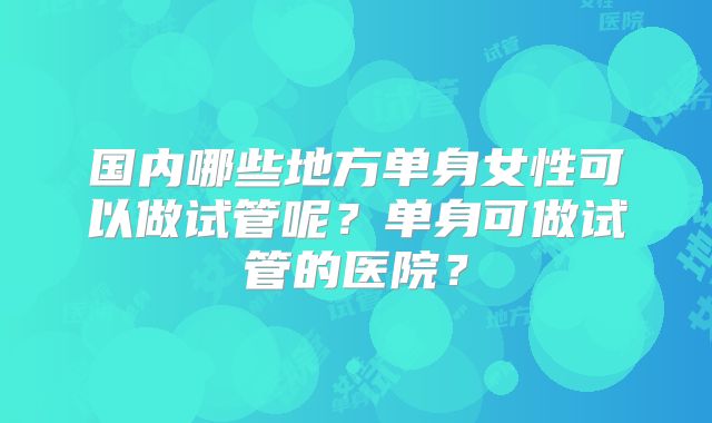 国内哪些地方单身女性可以做试管呢？单身可做试管的医院？