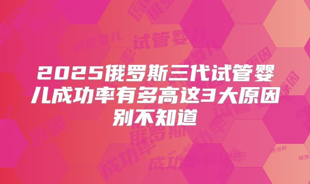 2025俄罗斯三代试管婴儿成功率有多高这3大原因别不知道