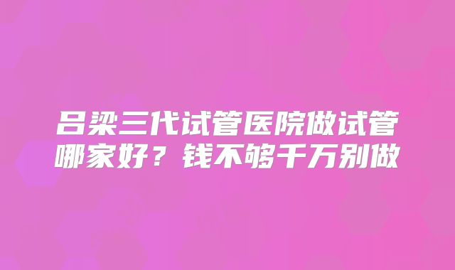 吕梁三代试管医院做试管哪家好?钱不够千万别做