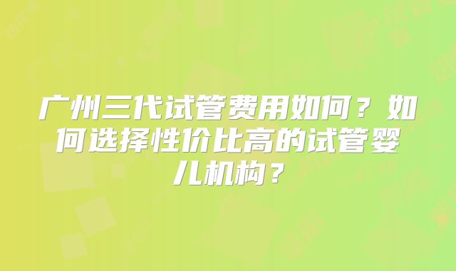 广州三代试管费用如何?如何选择性价比高的试管婴儿机构?