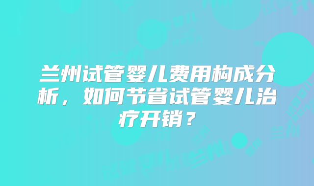 兰州试管婴儿费用构成分析,如何节省试管婴儿治疗开销?