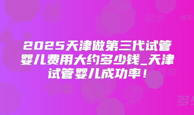 2025天津做第三代试管婴儿费用大约多少钱_天津试管婴儿成功率!