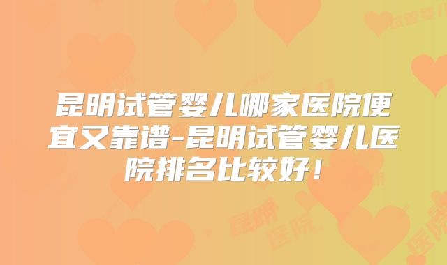 昆明试管婴儿哪家医院便宜又靠谱-昆明试管婴儿医院排名比较好！