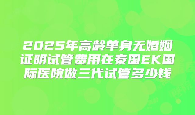 2025年高龄单身无婚姻证明试管费用在泰国EK国际医院做三代试管多少钱