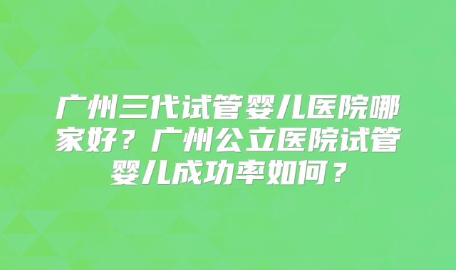 广州三代试管婴儿医院哪家好？广州公立医院试管婴儿成功率如何？
