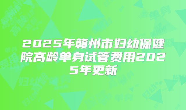 2025年赣州市妇幼保健院高龄单身试管费用2025年更新