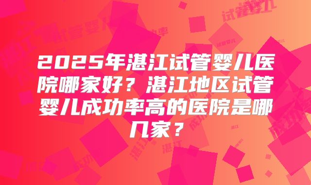 2025年湛江试管婴儿医院哪家好？湛江地区试管婴儿成功率高的医院是哪几家？
