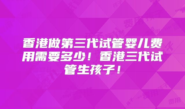 香港做第三代试管婴儿费用需要多少！香港三代试管生孩子！