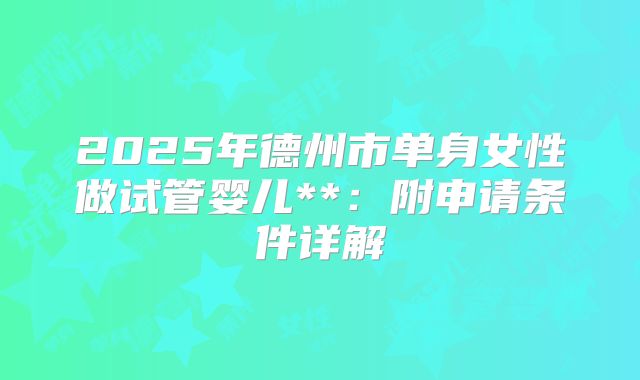 2025年德州市单身女性做试管婴儿**:附申请条件详解