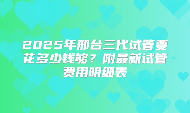 2025年邢台三代试管要花多少钱够?附最新试管费用明细表