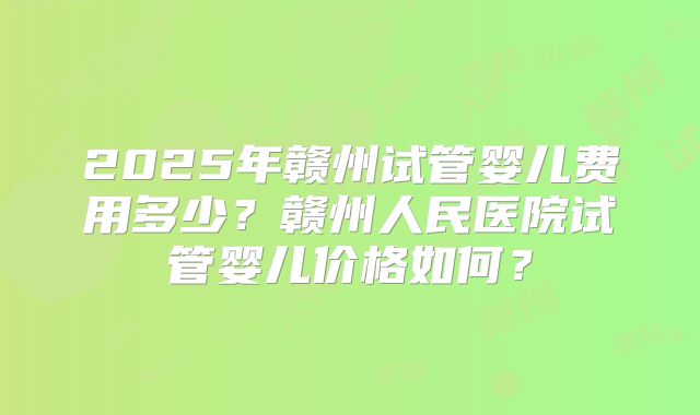 2025年赣州试管婴儿费用多少?赣州人民医院试管婴儿价格如何?