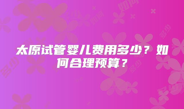 太原试管婴儿费用多少?如何合理预算?