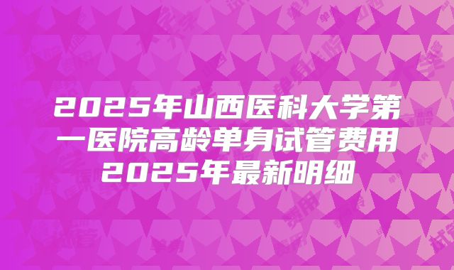 2025年山西医科大学第一医院高龄单身试管费用2025年最新明细