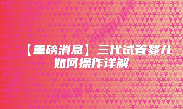 【重磅消息】三代试管婴儿如何操作详解