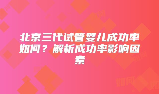 北京三代试管婴儿成功率如何?解析成功率影响因素