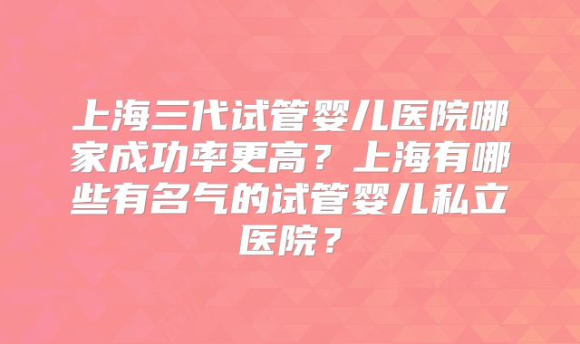上海三代试管婴儿医院哪家成功率更高？上海有哪些有名气的试管婴儿私立医院？