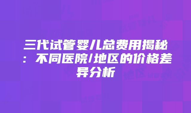三代试管婴儿总费用揭秘：不同医院/地区的价格差异分析