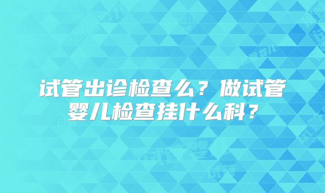 试管出诊检查么？做试管婴儿检查挂什么科？