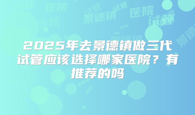 2025年去景德镇做三代试管应该选择哪家医院？有推荐的吗