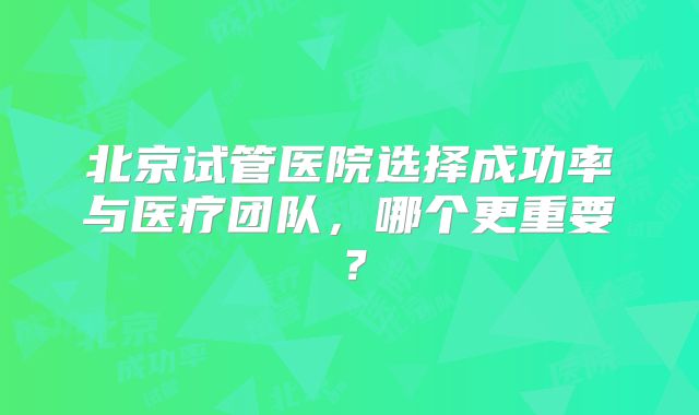 北京试管医院选择成功率与医疗团队，哪个更重要？