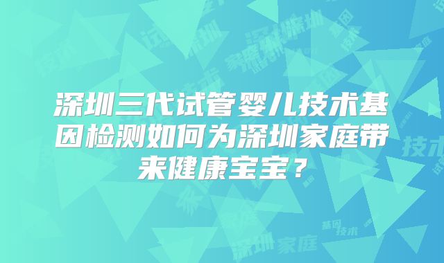 深圳三代试管婴儿技术基因检测如何为深圳家庭带来健康宝宝？