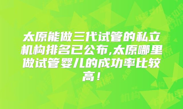 太原能做三代试管的私立机构排名已公布,太原哪里做试管婴儿的成功率比较高!