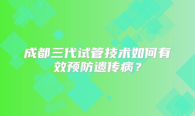 成都三代试管技术如何有效预防遗传病?