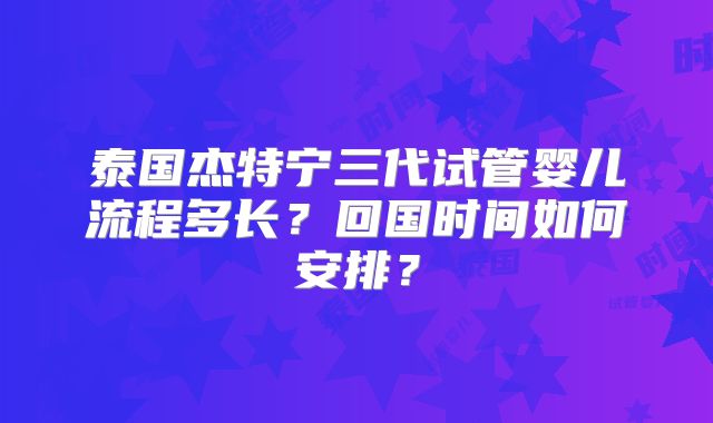 泰国杰特宁三代试管婴儿流程多长?回国时间如何安排?
