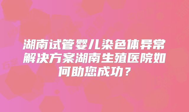 湖南试管婴儿染色体异常解决方案湖南生殖医院如何助您成功?