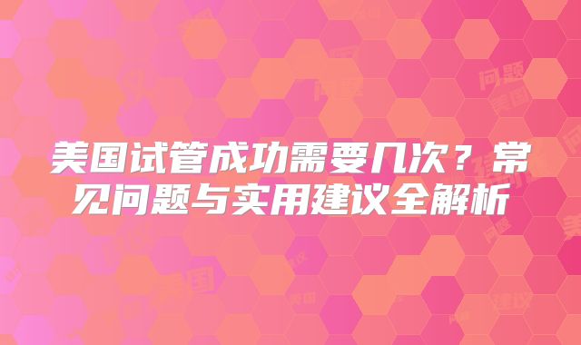 美国试管成功需要几次?常见问题与实用建议全解析