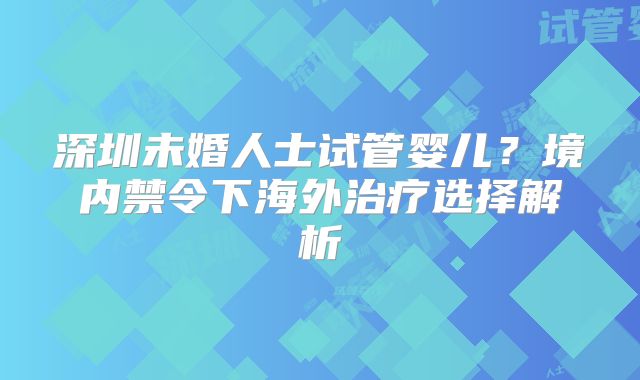 深圳未婚人士试管婴儿?境内禁令下海外治疗选择解析