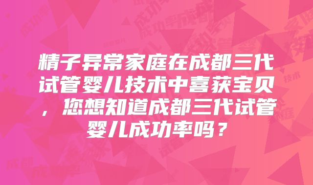 精子异常家庭在成都三代试管婴儿技术中喜获宝贝,您想知道成都三代试管婴儿成功率吗?
