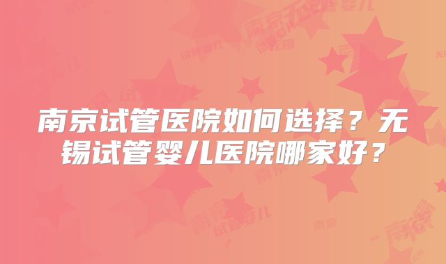 南京试管医院如何选择?无锡试管婴儿医院哪家好?