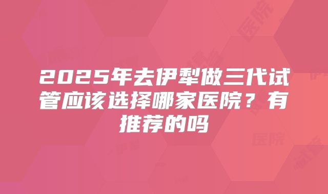 2025年去伊犁做三代试管应该选择哪家医院？有推荐的吗