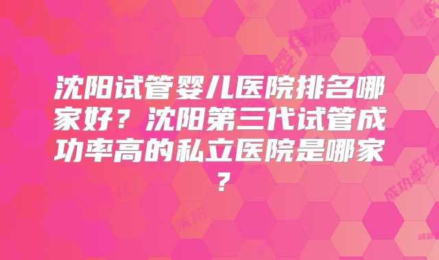 沈阳试管婴儿医院排名哪家好?沈阳第三代试管成功率高的私立医院是哪家?