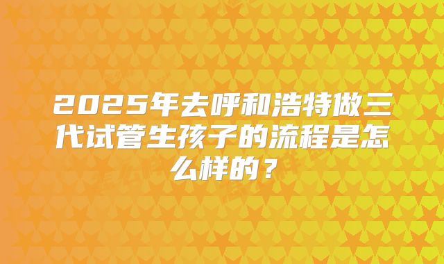 2025年去呼和浩特做三代试管生孩子的流程是怎么样的?