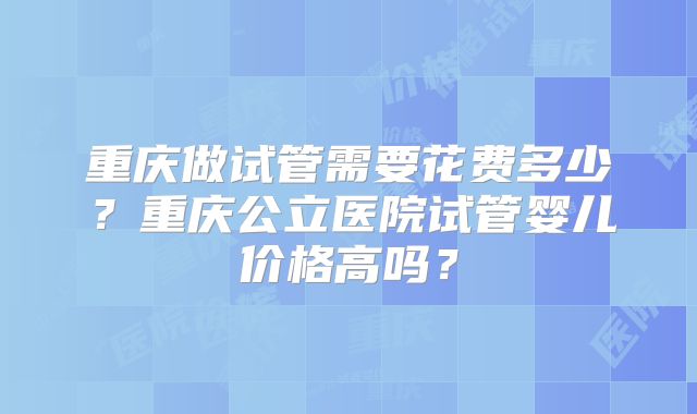 重庆做试管需要花费多少?重庆公立医院试管婴儿价格高吗?