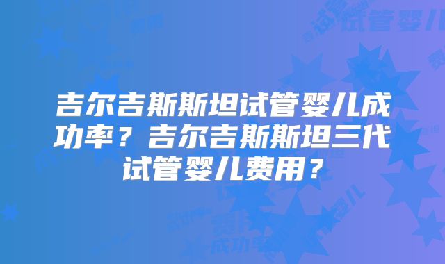 吉尔吉斯斯坦试管婴儿成功率?吉尔吉斯斯坦三代试管婴儿费用?