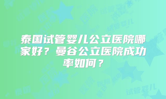 泰国试管婴儿公立医院哪家好?曼谷公立医院成功率如何?