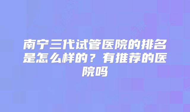 南宁三代试管医院的排名是怎么样的？有推荐的医院吗