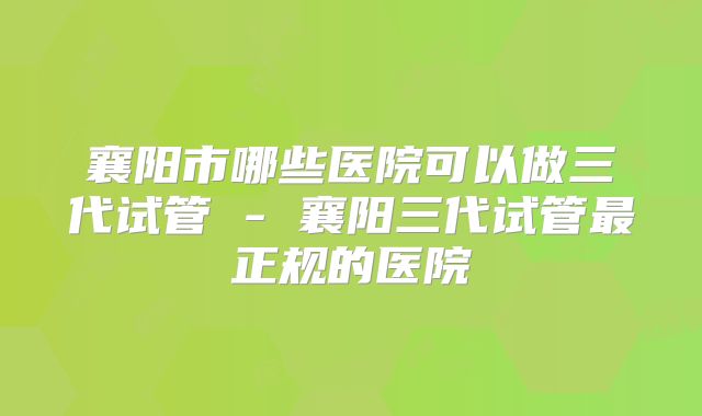 襄阳市哪些医院可以做三代试管 - 襄阳三代试管最正规的医院