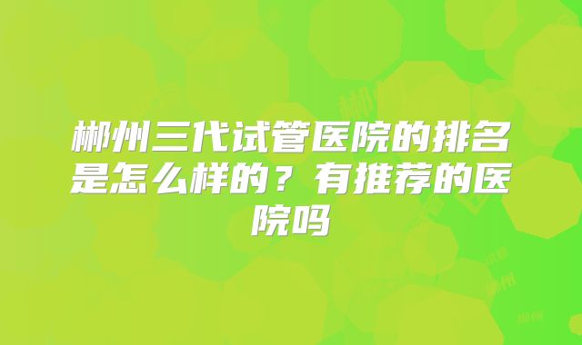 郴州三代试管医院的排名是怎么样的?有推荐的医院吗