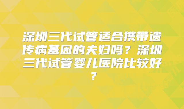 深圳三代试管适合携带遗传病基因的夫妇吗?深圳三代试管婴儿医院比较好?