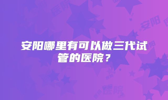 安阳哪里有可以做三代试管的医院?