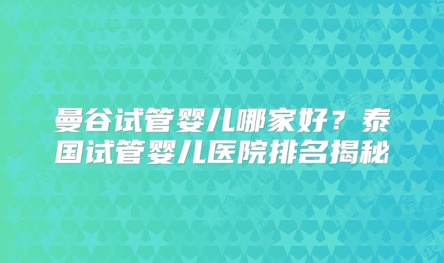 曼谷试管婴儿哪家好？泰国试管婴儿医院排名揭秘