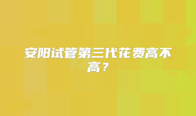 安阳试管第三代花费高不高？