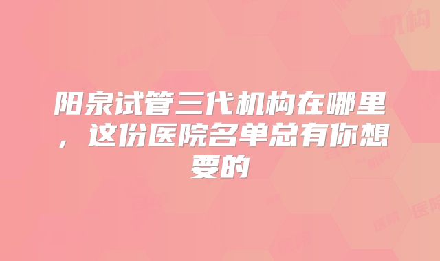 阳泉试管三代机构在哪里，这份医院名单总有你想要的