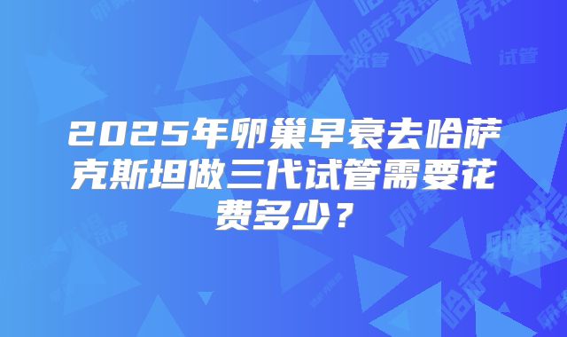 2025年卵巢早衰去哈萨克斯坦做三代试管需要花费多少？