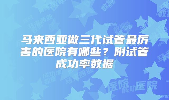马来西亚做三代试管最厉害的医院有哪些？附试管成功率数据