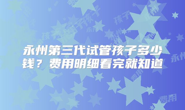 永州第三代试管孩子多少钱?费用明细看完就知道